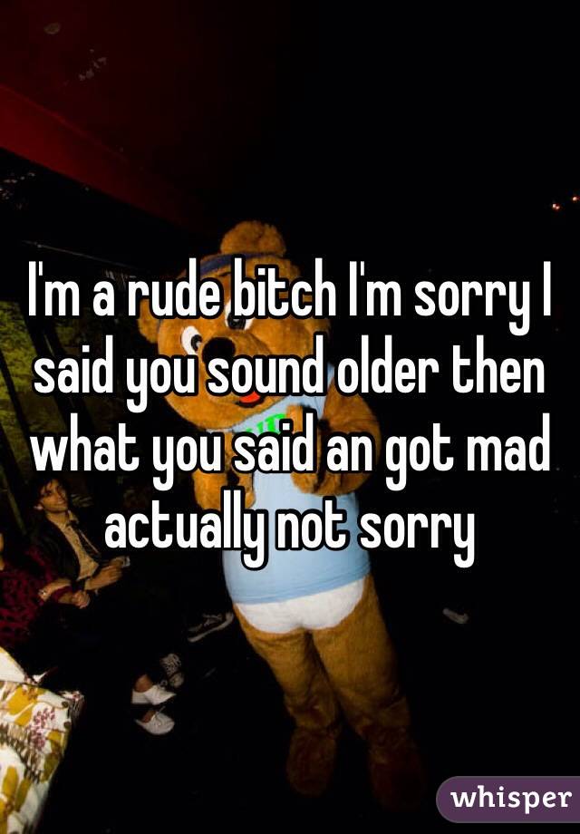 I'm a rude bitch I'm sorry I said you sound older then what you said an got mad actually not sorry