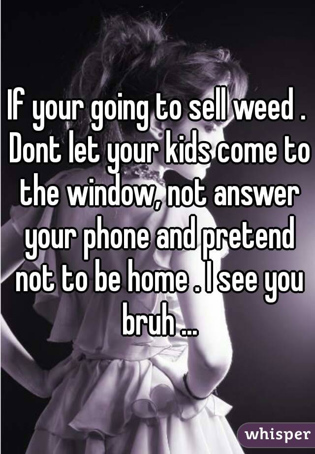If your going to sell weed . Dont let your kids come to the window, not answer your phone and pretend not to be home . I see you bruh ...