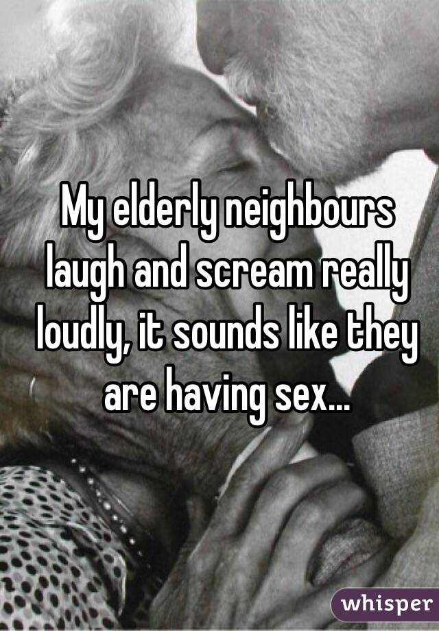 My elderly neighbours laugh and scream really loudly, it sounds like they are having sex...