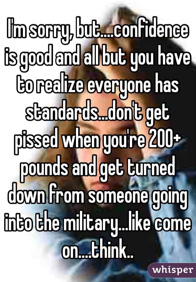 I'm sorry, but....confidence is good and all but you have to realize everyone has standards...don't get pissed when you're 200+ pounds and get turned down from someone going into the military...like come on....think..