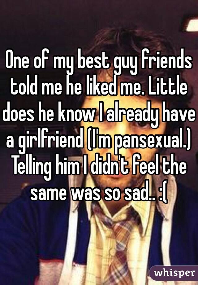 One of my best guy friends told me he liked me. Little does he know I already have a girlfriend (I'm pansexual.) Telling him I didn't feel the same was so sad.. :(