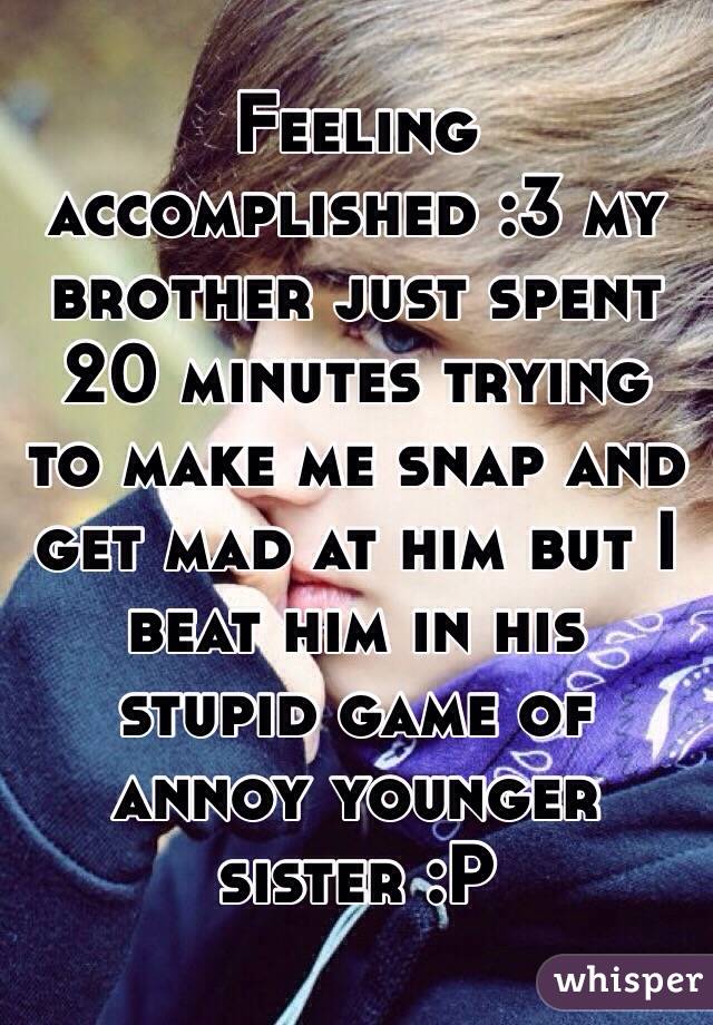 Feeling accomplished :3 my brother just spent 20 minutes trying to make me snap and get mad at him but I beat him in his stupid game of annoy younger sister :P
