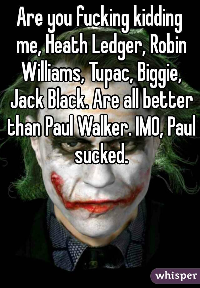 Are you fucking kidding me, Heath Ledger, Robin Williams, Tupac, Biggie, Jack Black. Are all better than Paul Walker. IMO, Paul sucked.