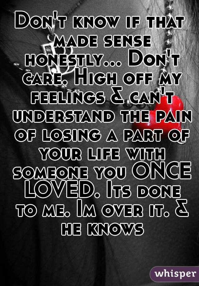 Don't know if that made sense honestly... Don't care. High off my feelings & can't understand the pain of losing a part of your life with someone you ONCE LOVED. Its done to me. Im over it. & he knows