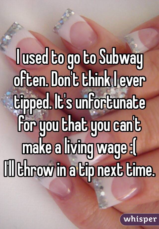 I used to go to Subway often. Don't think I ever tipped. It's unfortunate for you that you can't make a living wage :(
I'll throw in a tip next time. 