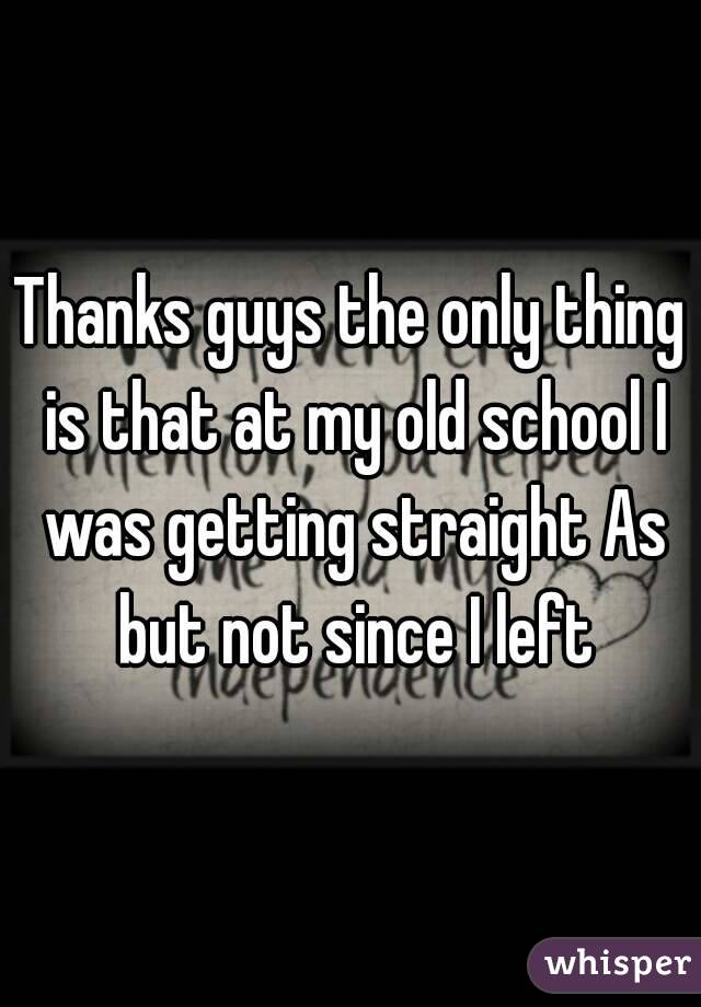 Thanks guys the only thing is that at my old school I was getting straight As but not since I left