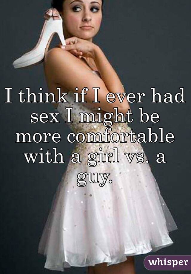 I think if I ever had sex I might be more comfortable with a girl vs. a guy.