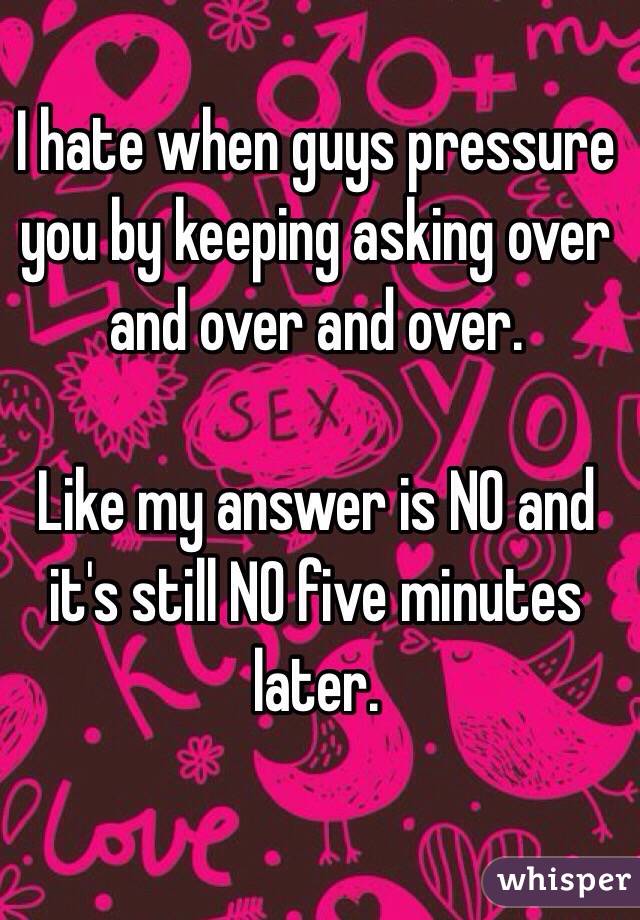 I hate when guys pressure you by keeping asking over and over and over.

Like my answer is NO and it's still NO five minutes later. 