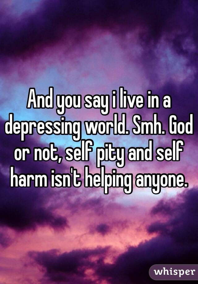 And you say i live in a depressing world. Smh. God or not, self pity and self harm isn't helping anyone.