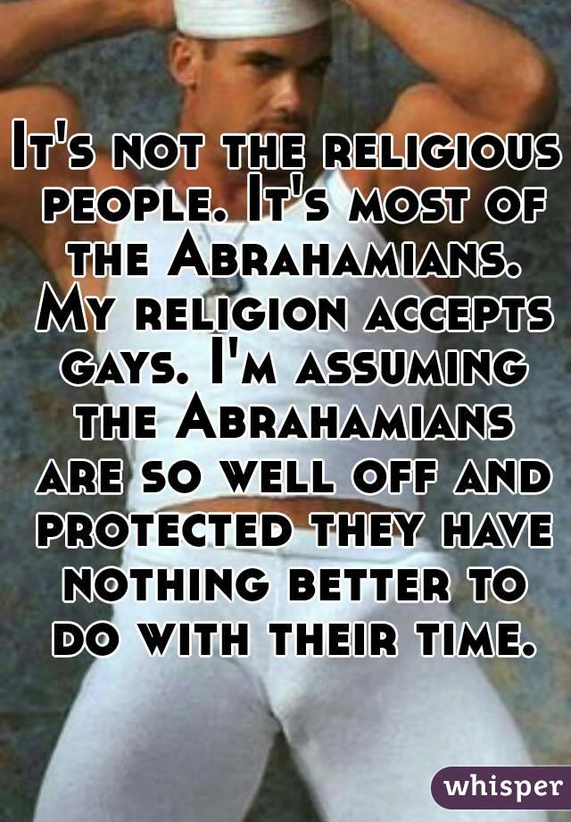 It's not the religious people. It's most of the Abrahamians. My religion accepts gays. I'm assuming the Abrahamians are so well off and protected they have nothing better to do with their time.