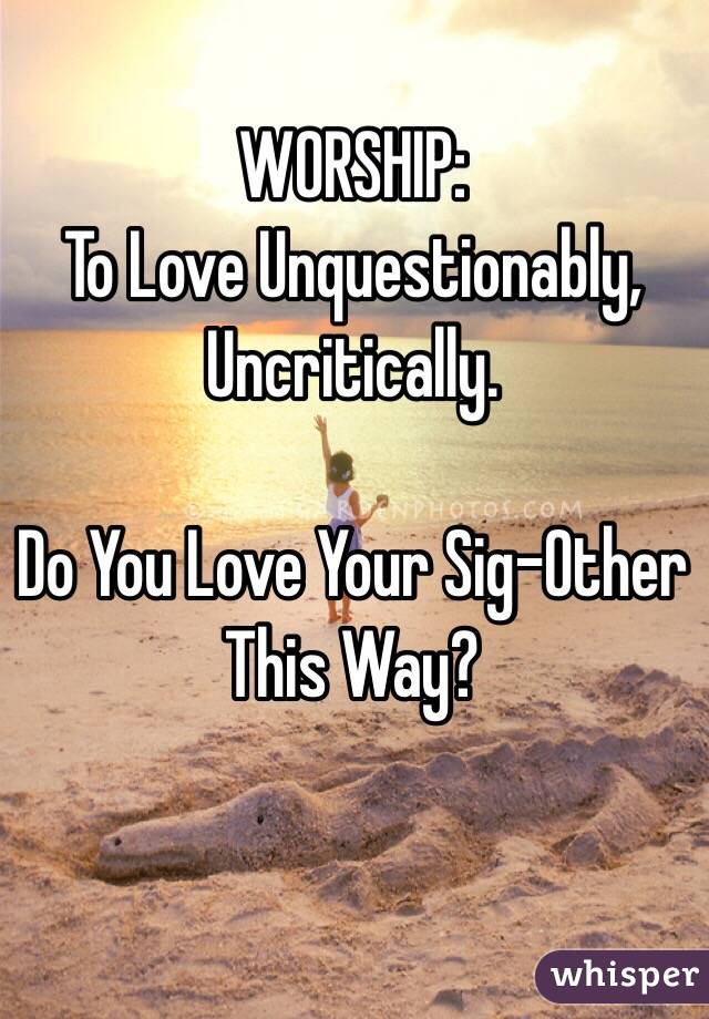 WORSHIP: 
To Love Unquestionably, Uncritically. 

Do You Love Your Sig-Other This Way?
