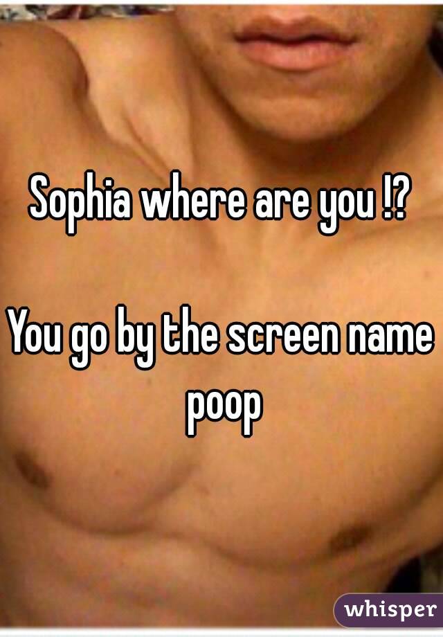 Sophia where are you !?

You go by the screen name poop