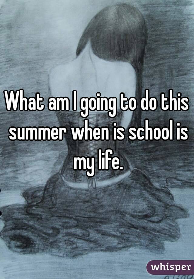 What am I going to do this summer when is school is my life.