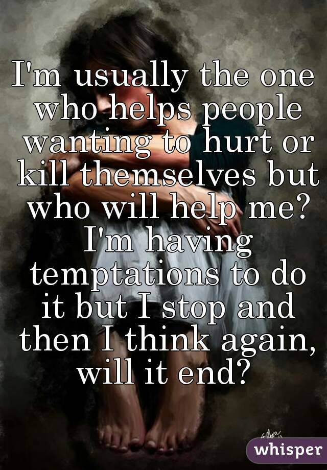 I'm usually the one who helps people wanting to hurt or kill themselves but who will help me? I'm having temptations to do it but I stop and then I think again, will it end? 