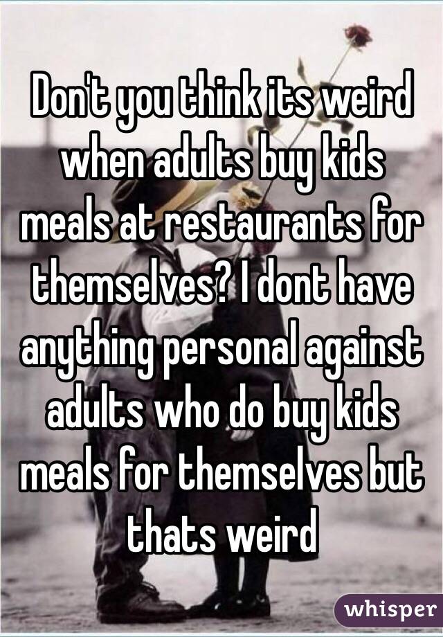 Don't you think its weird when adults buy kids meals at restaurants for themselves? I dont have anything personal against adults who do buy kids meals for themselves but thats weird