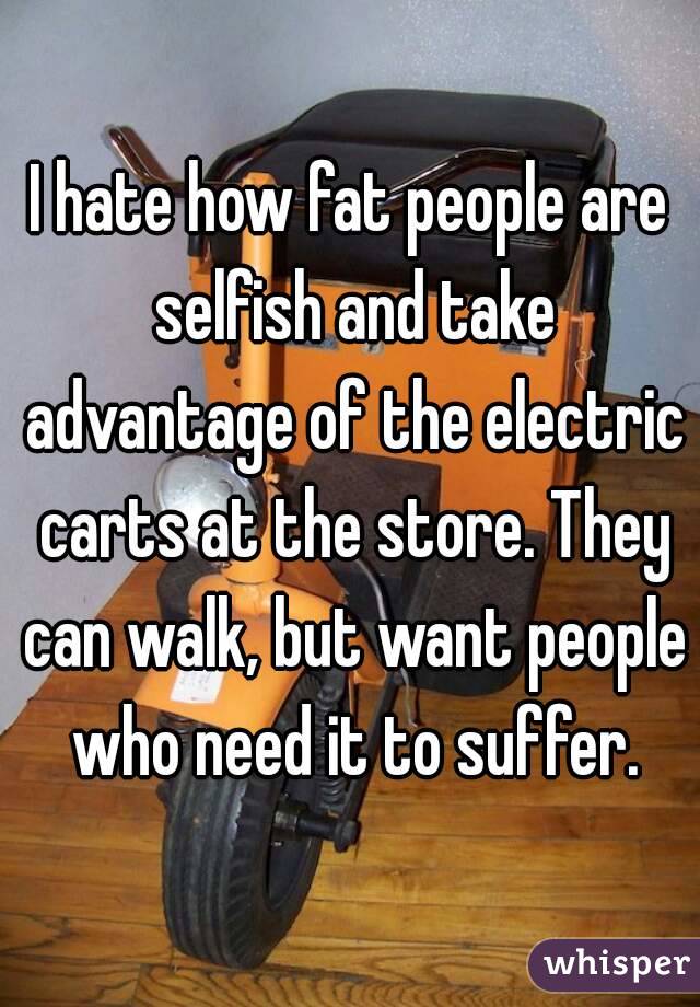 I hate how fat people are selfish and take advantage of the electric carts at the store. They can walk, but want people who need it to suffer.