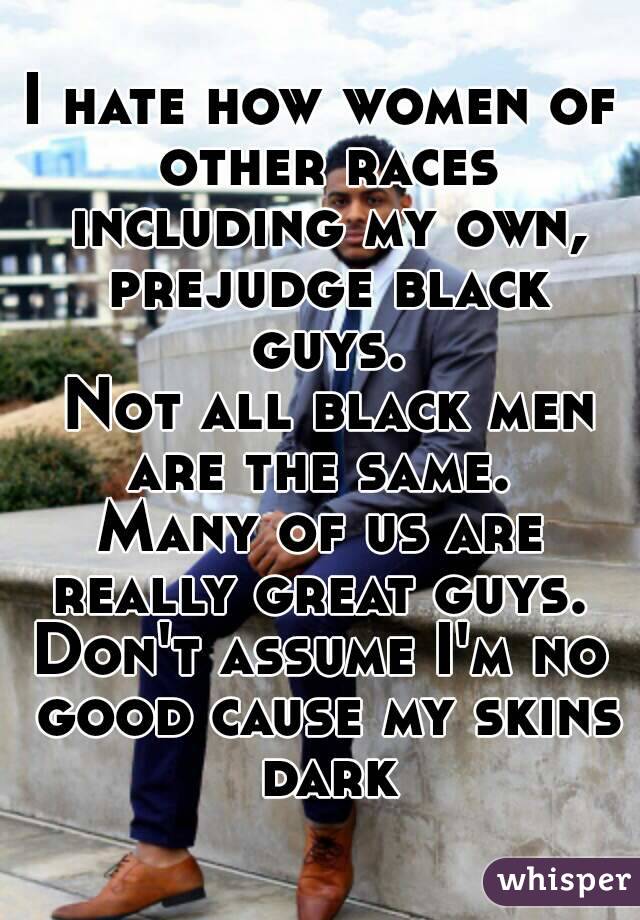 I hate how women of other races including my own, prejudge black guys.
 Not all black men are the same. 
Many of us are really great guys. 
Don't assume I'm no good cause my skins dark