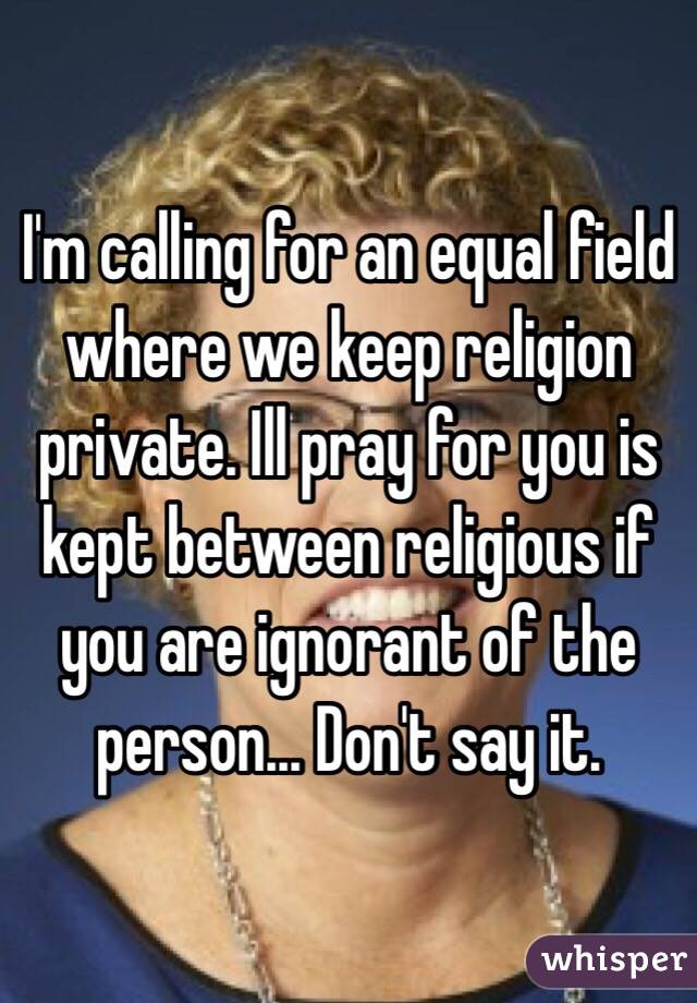 I'm calling for an equal field where we keep religion private. Ill pray for you is kept between religious if you are ignorant of the person... Don't say it.