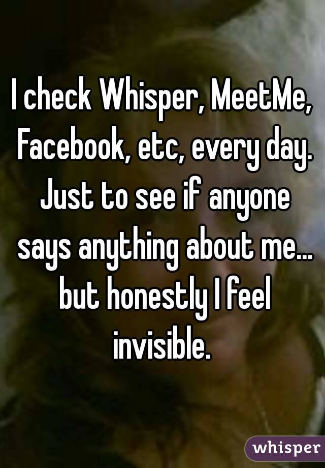 I check Whisper, MeetMe, Facebook, etc, every day. Just to see if anyone says anything about me... but honestly I feel invisible. 