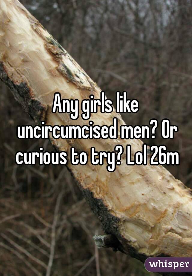Any girls like uncircumcised men? Or curious to try? Lol 26m