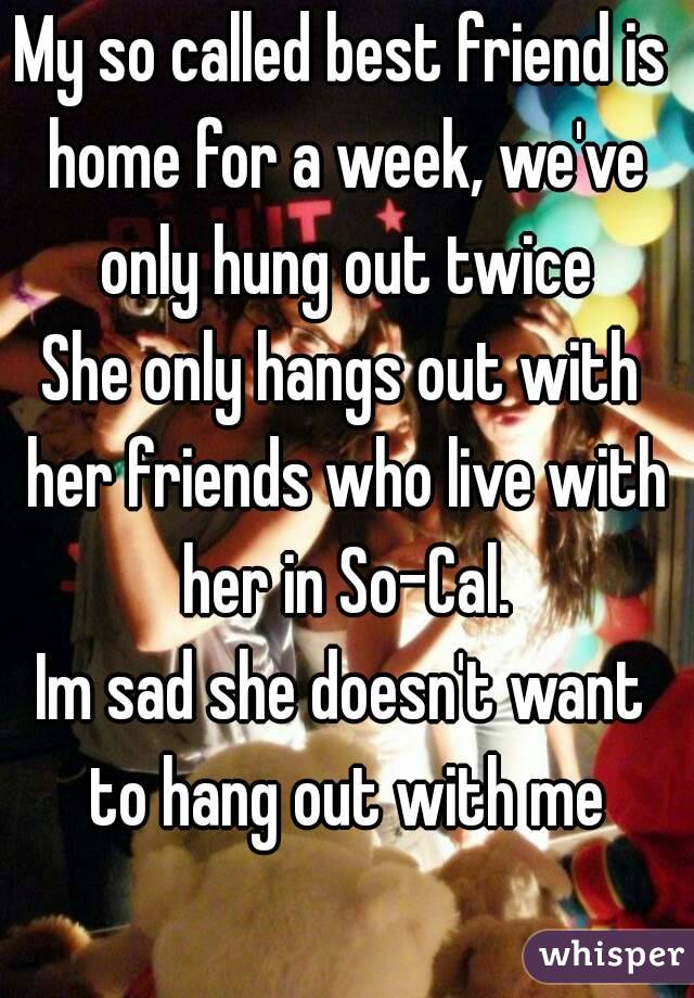 My so called best friend is home for a week, we've only hung out twice
She only hangs out with her friends who live with her in So-Cal.
Im sad she doesn't want to hang out with me