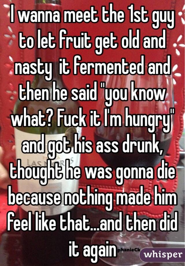 I wanna meet the 1st guy to let fruit get old and nasty  it fermented and then he said "you know what? Fuck it I'm hungry" and got his ass drunk, thought he was gonna die because nothing made him feel like that...and then did it again