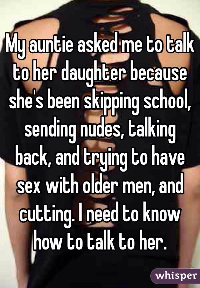 My auntie asked me to talk to her daughter because she's been skipping school, sending nudes, talking back, and trying to have sex with older men, and cutting. I need to know how to talk to her. 