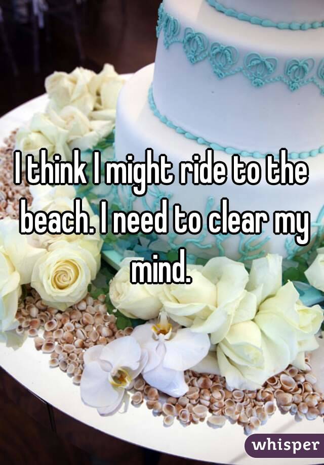 I think I might ride to the beach. I need to clear my mind. 