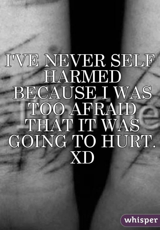 I'VE NEVER SELF HARMED BECAUSE I WAS TOO AFRAID THAT IT WAS GOING TO HURT. XD