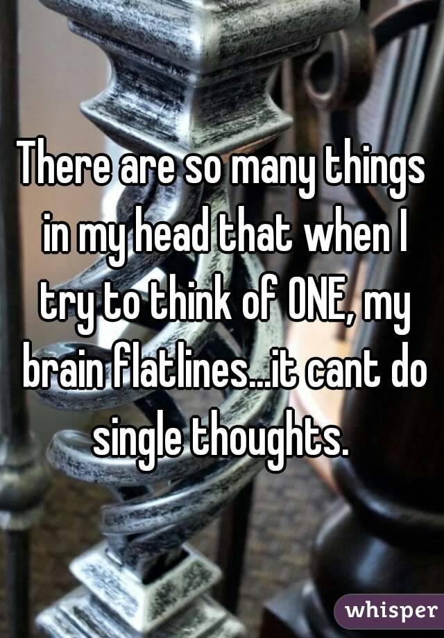 There are so many things in my head that when I try to think of ONE, my brain flatlines...it cant do single thoughts. 