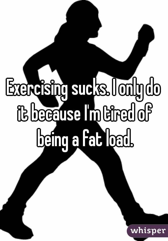 Exercising sucks. I only do it because I'm tired of being a fat load.