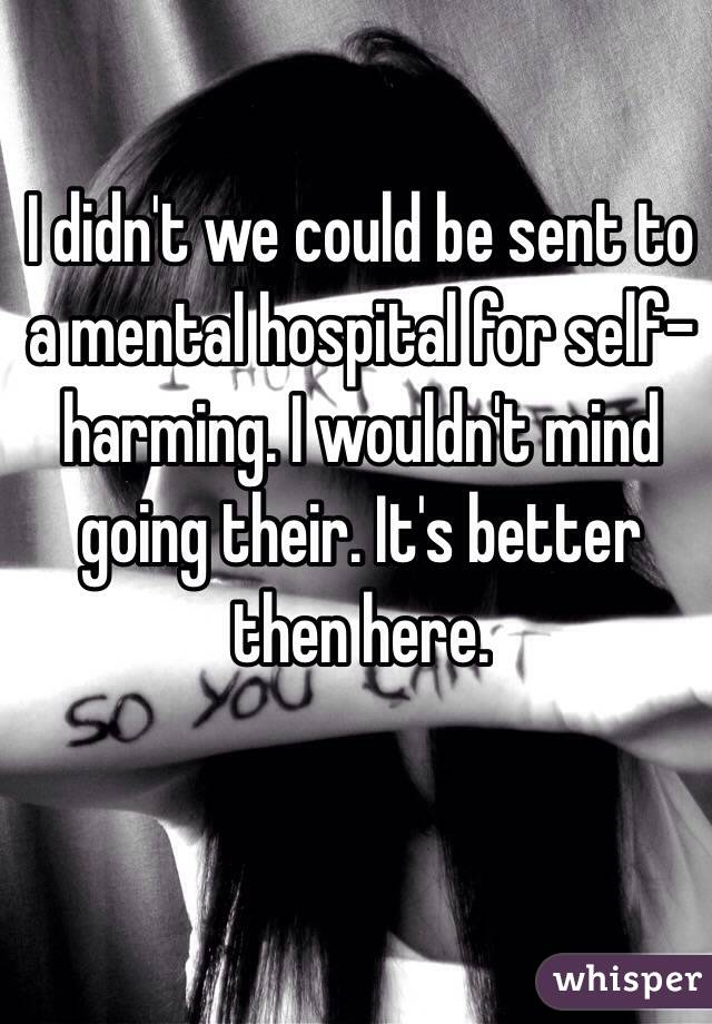 I didn't we could be sent to a mental hospital for self-harming. I wouldn't mind going their. It's better then here.