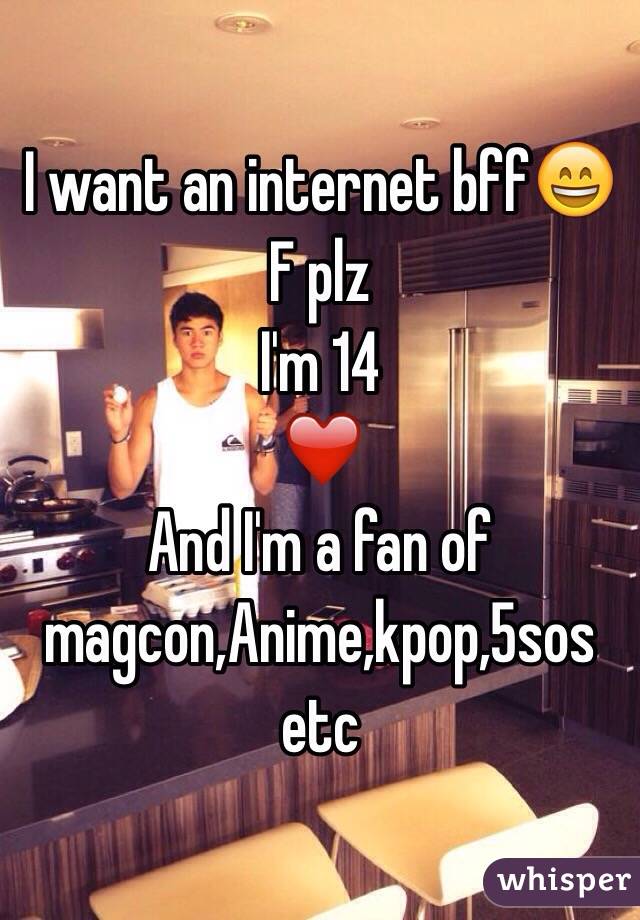 I want an internet bff😄
F plz
I'm 14 
❤️
And I'm a fan of magcon,Anime,kpop,5sos etc
