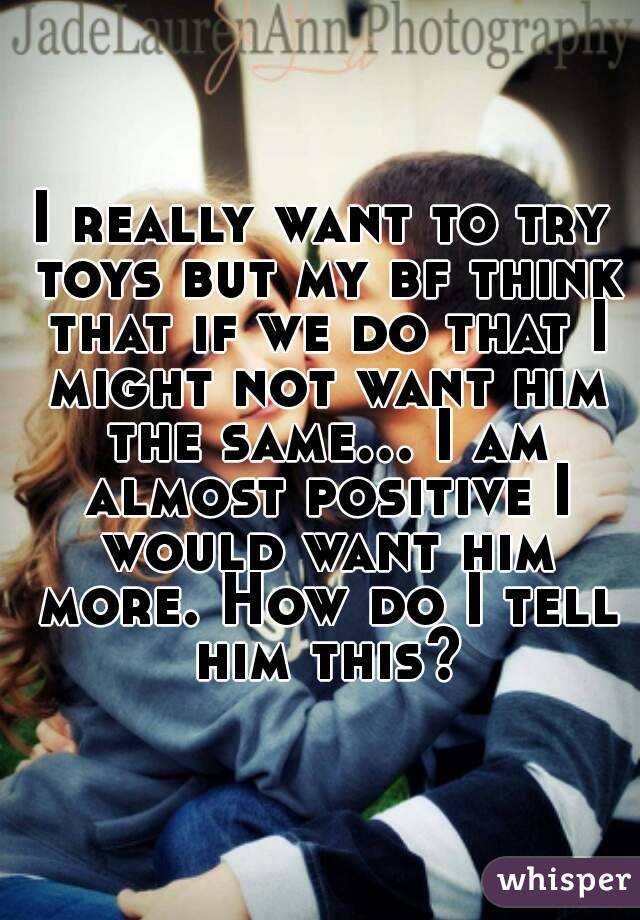 I really want to try toys but my bf think that if we do that I might not want him the same... I am almost positive I would want him more. How do I tell him this?
