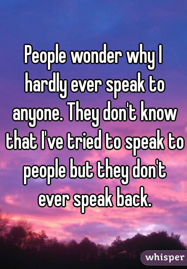 People wonder why I hardly ever speak to anyone. They don't know that I've tried to speak to people but they don't ever speak back.
