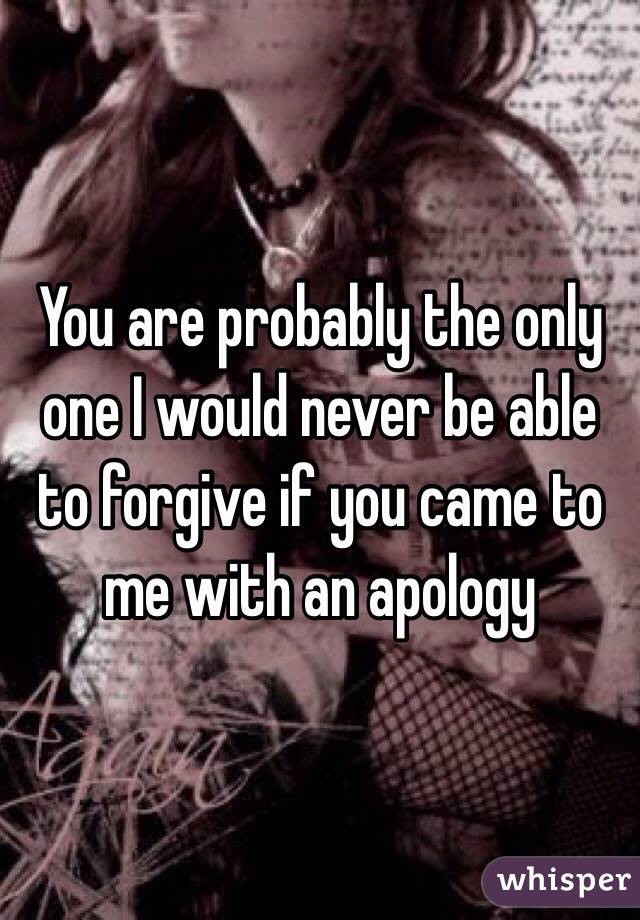 You are probably the only one I would never be able to forgive if you came to me with an apology