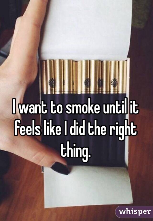 I want to smoke until it feels like I did the right thing. 
