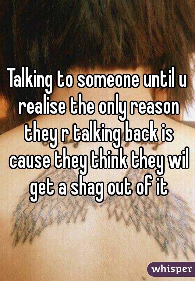 Talking to someone until u realise the only reason they r talking back is cause they think they wil get a shag out of it