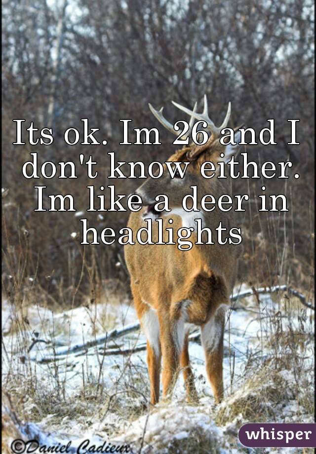 Its ok. Im 26 and I don't know either. Im like a deer in headlights