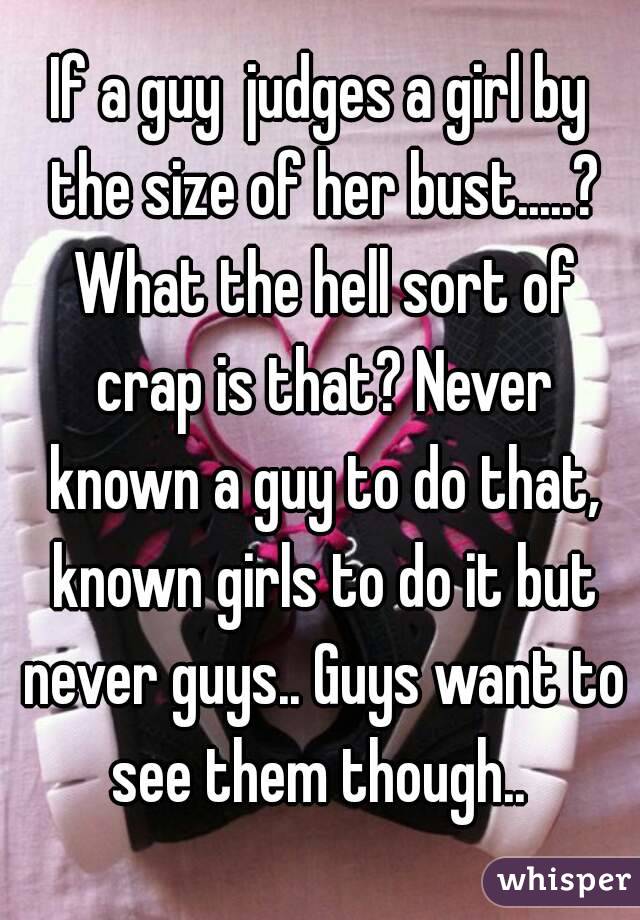 If a guy  judges a girl by the size of her bust.....? What the hell sort of crap is that? Never known a guy to do that, known girls to do it but never guys.. Guys want to see them though.. 