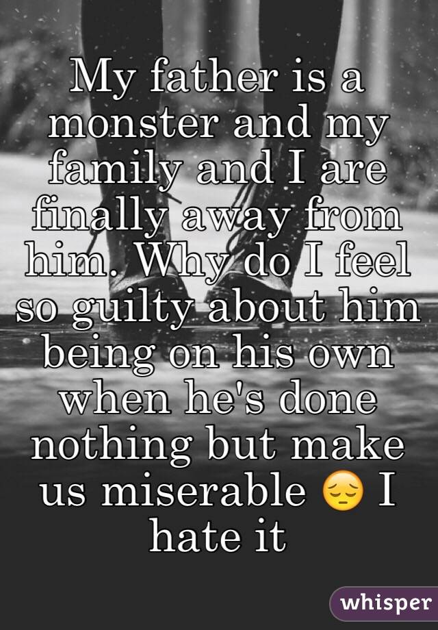 My father is a monster and my family and I are finally away from him. Why do I feel so guilty about him being on his own when he's done nothing but make us miserable 😔 I hate it 