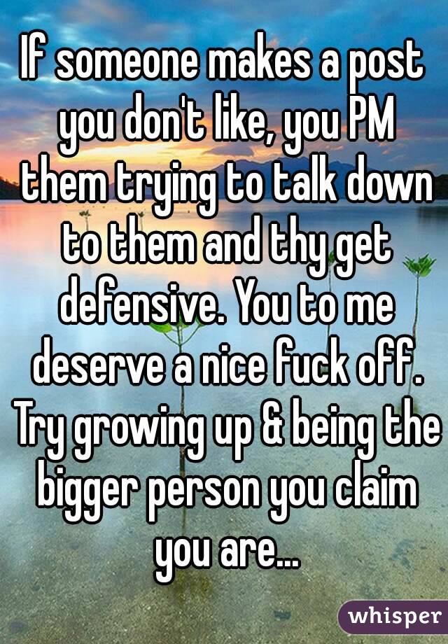 If someone makes a post you don't like, you PM them trying to talk down to them and thy get defensive. You to me deserve a nice fuck off. Try growing up & being the bigger person you claim you are...