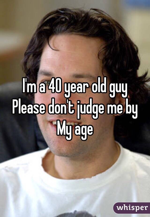 I'm a 40 year old guy
Please don't judge me by 
My age 