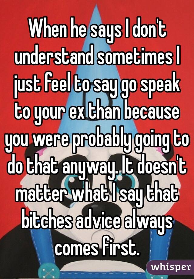 When he says I don't understand sometimes I just feel to say go speak to your ex than because you were probably going to do that anyway. It doesn't matter what I say that bitches advice always comes first.