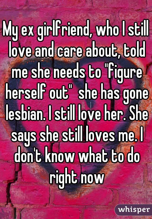 My ex girlfriend, who I still love and care about, told me she needs to "figure herself out"  she has gone lesbian. I still love her. She says she still loves me. I don't know what to do right now