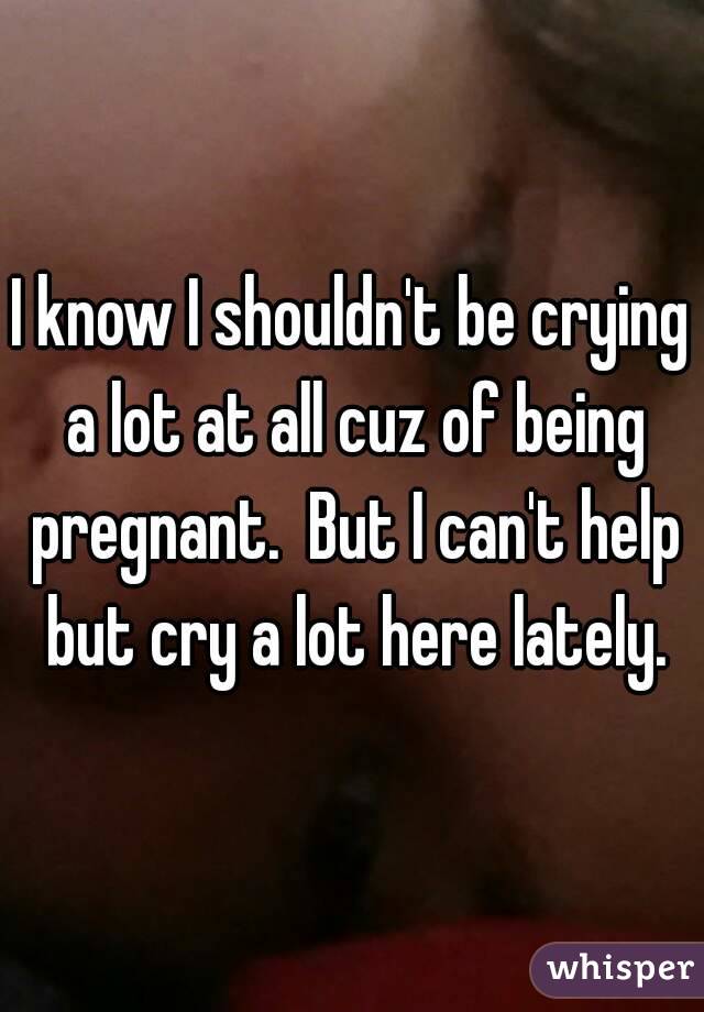 I know I shouldn't be crying a lot at all cuz of being pregnant.  But I can't help but cry a lot here lately.