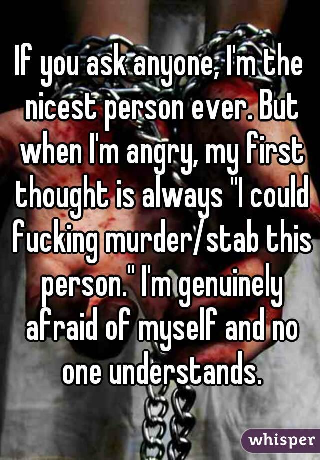 If you ask anyone, I'm the nicest person ever. But when I'm angry, my first thought is always "I could fucking murder/stab this person." I'm genuinely afraid of myself and no one understands.