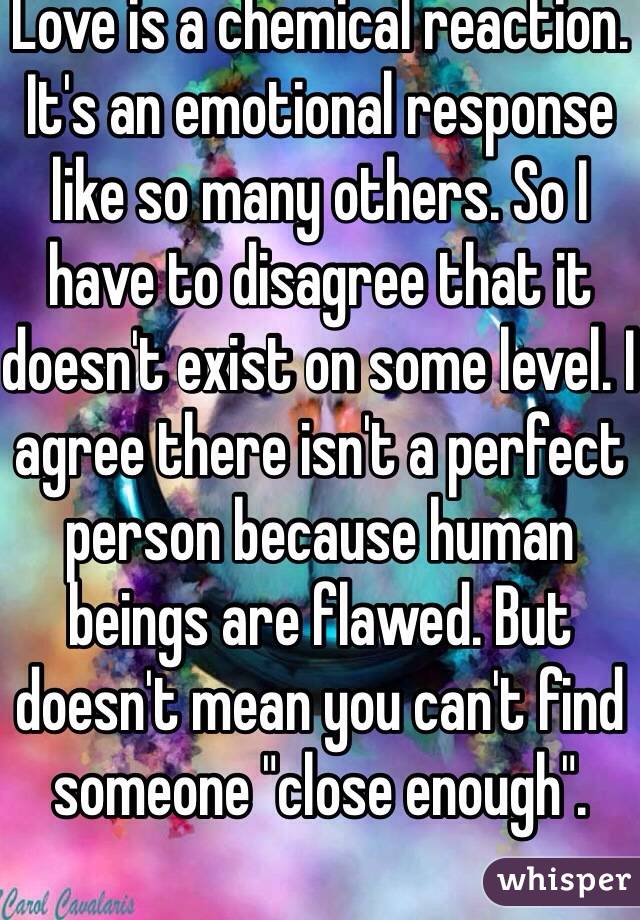 Love is a chemical reaction. It's an emotional response like so many others. So I have to disagree that it doesn't exist on some level. I agree there isn't a perfect person because human beings are flawed. But doesn't mean you can't find someone "close enough".