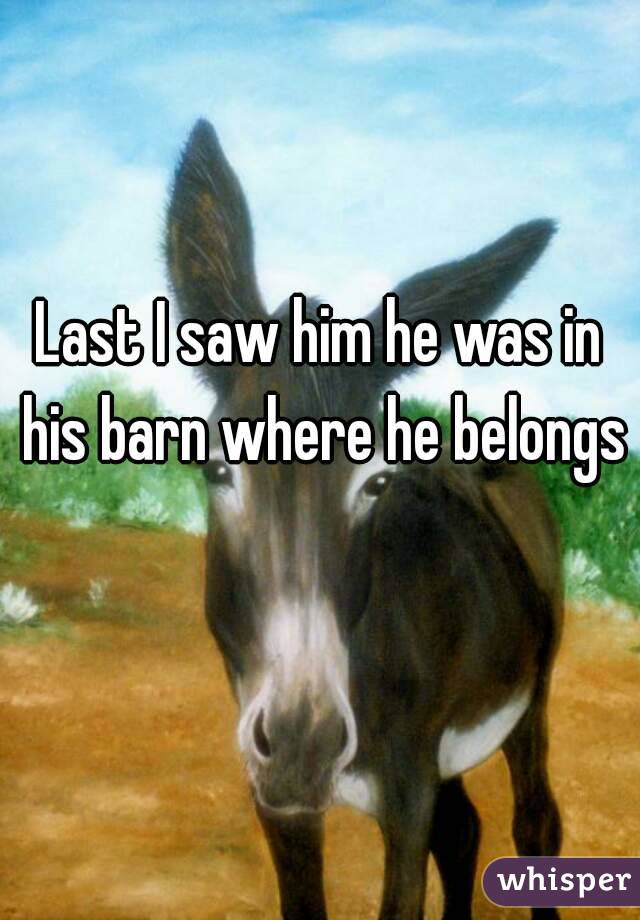 Last I saw him he was in his barn where he belongs 