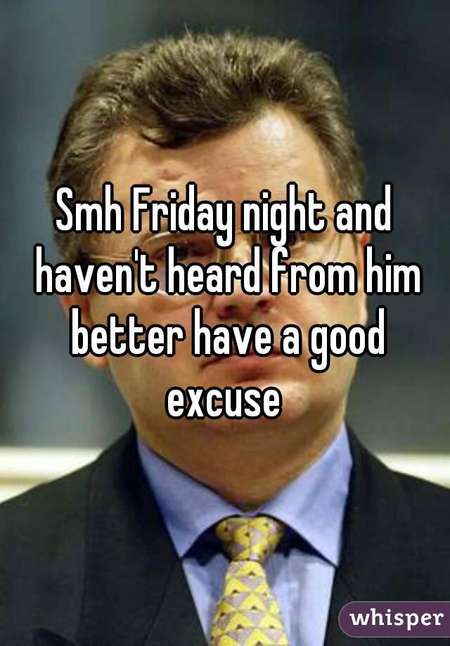 Smh Friday night and haven't heard from him better have a good excuse 